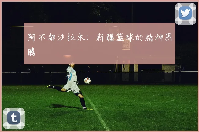 阿不都沙拉木：新疆篮球的精神图腾