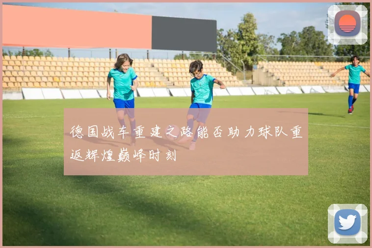 德国战车重建之路能否助力球队重返辉煌巅峰时刻