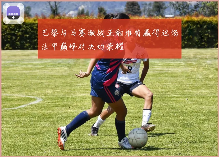 巴黎与马赛激战正酣谁将赢得这场法甲巅峰对决的荣耀