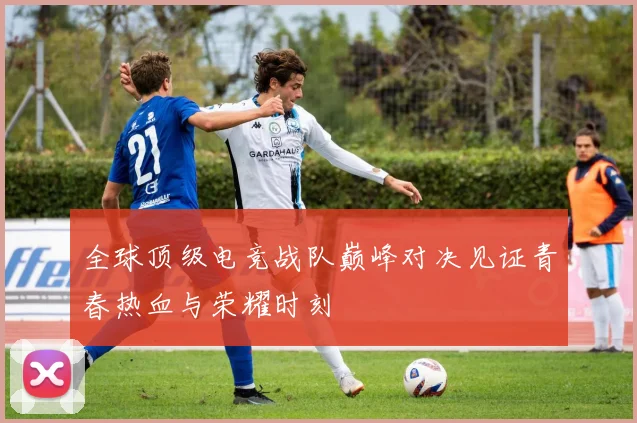全球顶级电竞战队巅峰对决见证青春热血与荣耀时刻