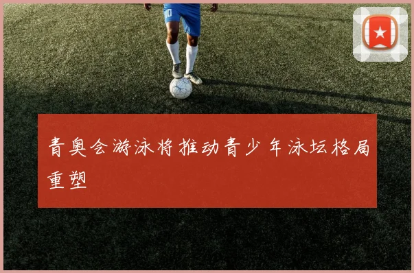 青奥会游泳将推动青少年泳坛格局重塑