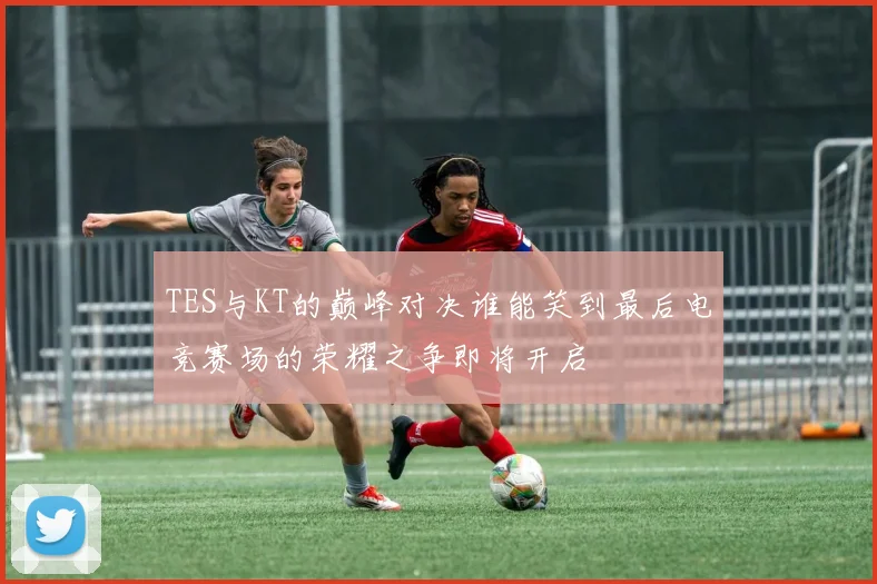 TES与KT的巅峰对决谁能笑到最后电竞赛场的荣耀之争即将开启