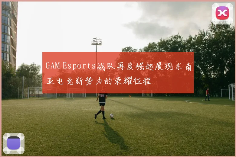 GAM Esports战队再度崛起展现东南亚电竞新势力的荣耀征程
