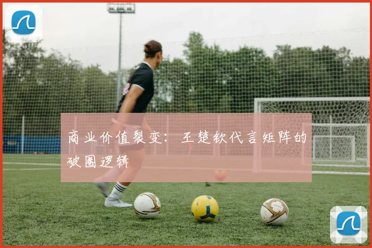 商业价值裂变：王楚钦代言矩阵的破圈逻辑