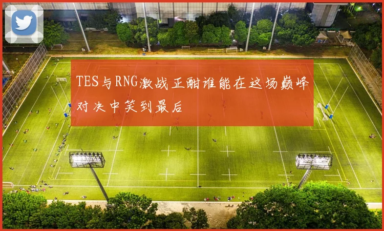 TES与RNG激战正酣谁能在这场巅峰对决中笑到最后