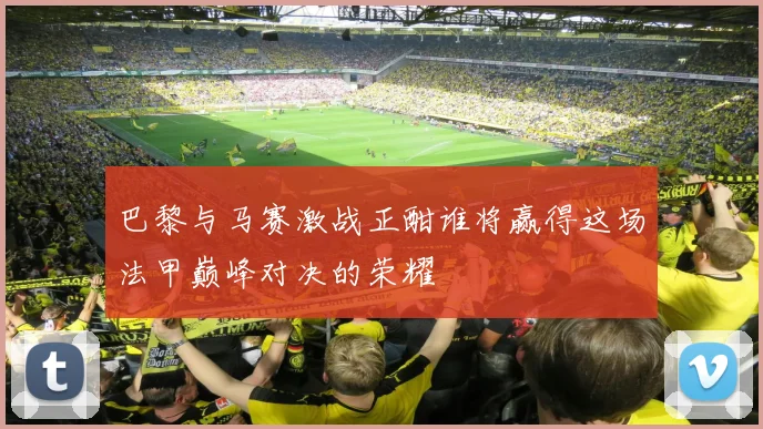 巴黎与马赛激战正酣谁将赢得这场法甲巅峰对决的荣耀